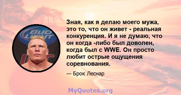 Зная, как я делаю моего мужа, это то, что он живет - реальная конкуренция. И я не думаю, что он когда -либо был доволен, когда был с WWE. Он просто любит острые ощущения соревнования.