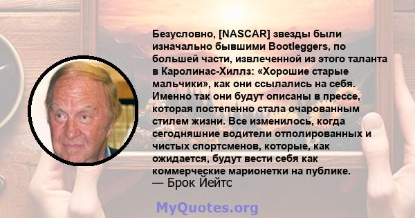 Безусловно, [NASCAR] звезды были изначально бывшими Bootleggers, по большей части, извлеченной из этого таланта в Каролинас-Хиллз: «Хорошие старые мальчики», как они ссылались на себя. Именно так они будут описаны в