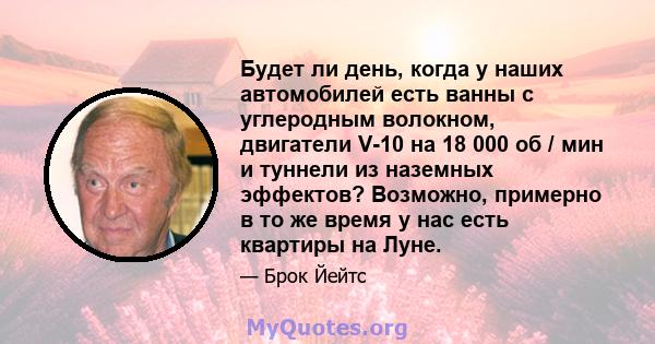 Будет ли день, когда у наших автомобилей есть ванны с углеродным волокном, двигатели V-10 на 18 000 об / мин и туннели из наземных эффектов? Возможно, примерно в то же время у нас есть квартиры на Луне.