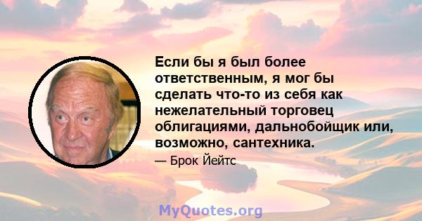 Если бы я был более ответственным, я мог бы сделать что-то из себя как нежелательный торговец облигациями, дальнобойщик или, возможно, сантехника.