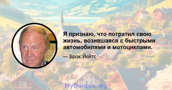 Я признаю, что потратил свою жизнь, возившаяся с быстрыми автомобилями и мотоциклами.