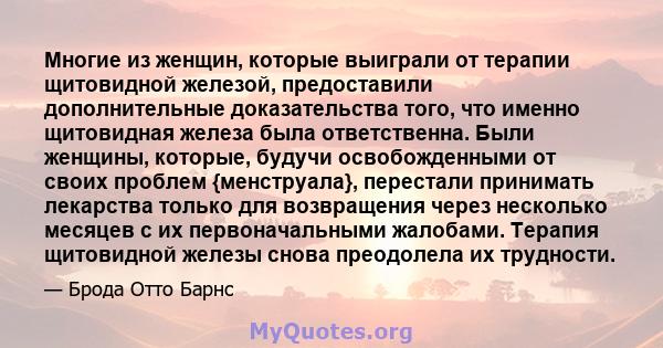 Многие из женщин, которые выиграли от терапии щитовидной железой, предоставили дополнительные доказательства того, что именно щитовидная железа была ответственна. Были женщины, которые, будучи освобожденными от своих