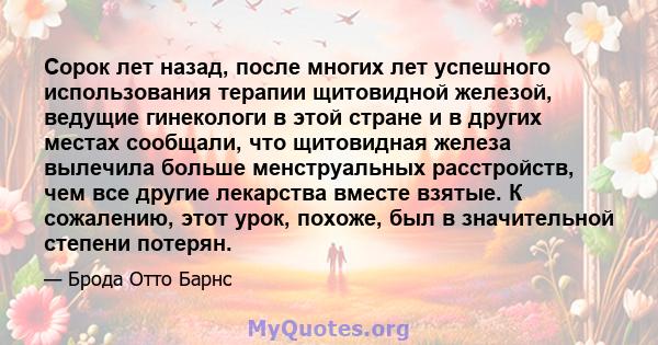 Сорок лет назад, после многих лет успешного использования терапии щитовидной железой, ведущие гинекологи в этой стране и в других местах сообщали, что щитовидная железа вылечила больше менструальных расстройств, чем все 