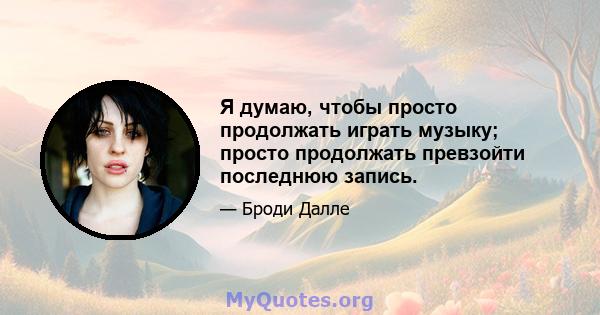 Я думаю, чтобы просто продолжать играть музыку; просто продолжать превзойти последнюю запись.