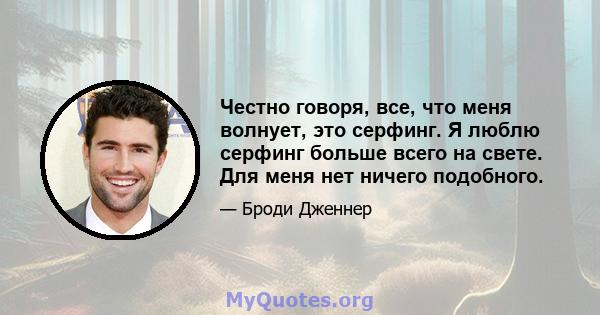 Честно говоря, все, что меня волнует, это серфинг. Я люблю серфинг больше всего на свете. Для меня нет ничего подобного.