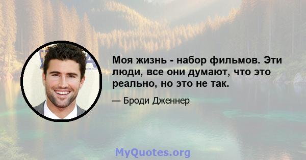 Моя жизнь - набор фильмов. Эти люди, все они думают, что это реально, но это не так.