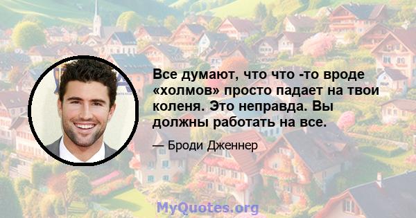 Все думают, что что -то вроде «холмов» просто падает на твои коленя. Это неправда. Вы должны работать на все.