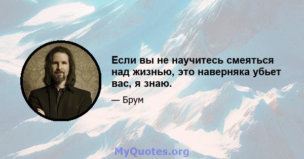 Если вы не научитесь смеяться над жизнью, это наверняка убьет вас, я знаю.