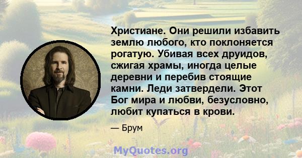 Христиане. Они решили избавить землю любого, кто поклоняется рогатую. Убивая всех друидов, сжигая храмы, иногда целые деревни и перебив стоящие камни. Леди затвердели. Этот Бог мира и любви, безусловно, любит купаться в 