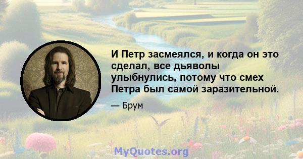 И Петр засмеялся, и когда он это сделал, все дьяволы улыбнулись, потому что смех Петра был самой заразительной.