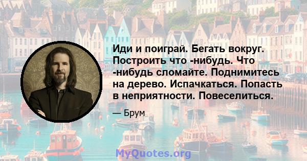 Иди и поиграй. Бегать вокруг. Построить что -нибудь. Что -нибудь сломайте. Поднимитесь на дерево. Испачкаться. Попасть в неприятности. Повеселиться.