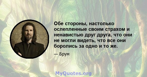 Обе стороны, настолько ослепленные своим страхом и ненавистью друг друга, что они не могли видеть, что все они боролись за одно и то же.