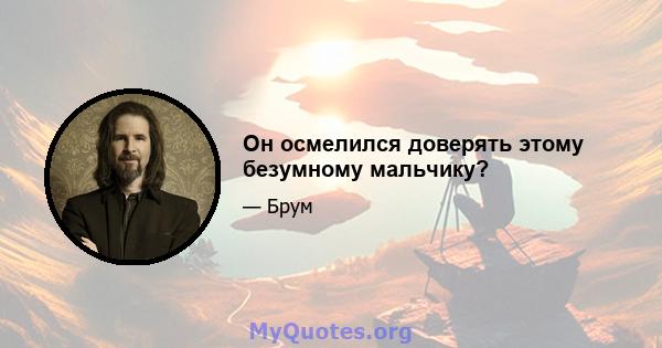 Он осмелился доверять этому безумному мальчику?