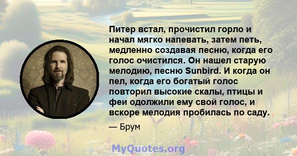 Питер встал, прочистил горло и начал мягко напевать, затем петь, медленно создавая песню, когда его голос очистился. Он нашел старую мелодию, песню Sunbird. И когда он пел, когда его богатый голос повторил высокие