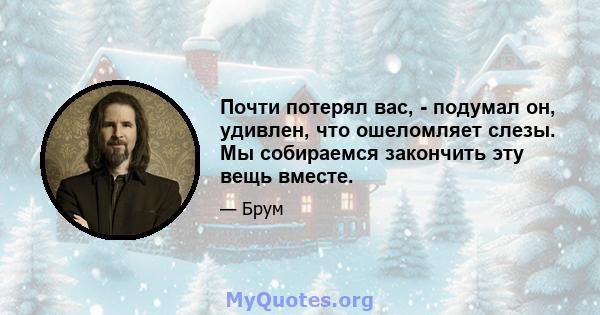 Почти потерял вас, - подумал он, удивлен, что ошеломляет слезы. Мы собираемся закончить эту вещь вместе.