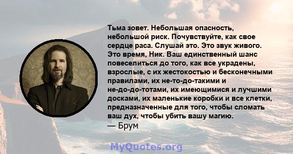 Тьма зовет. Небольшая опасность, небольшой риск. Почувствуйте, как свое сердце раса. Слушай это. Это звук живого. Это время, Ник. Ваш единственный шанс повеселиться до того, как все украдены, взрослые, с их жестокостью