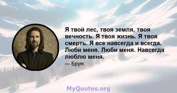 Я твой лес, твоя земля, твоя вечность. Я твоя жизнь. Я твоя смерть. Я все навсегда и всегда. Люби меня. Люби меня. Навсегда люблю меня.