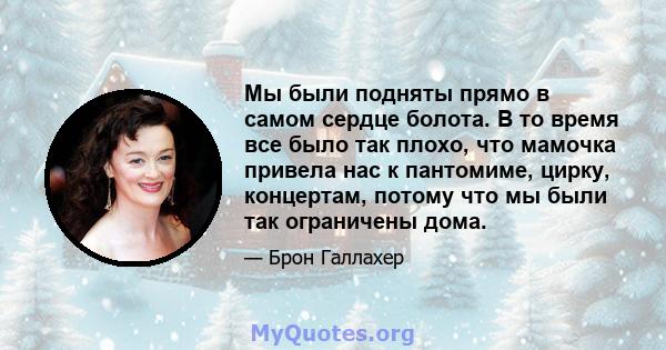 Мы были подняты прямо в самом сердце болота. В то время все было так плохо, что мамочка привела нас к пантомиме, цирку, концертам, потому что мы были так ограничены дома.