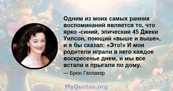 Одним из моих самых ранних воспоминаний является то, что ярко -синий, эпический 45 Джеки Уилсон, поющий «выше и выше», и я бы сказал: «Это!» И мои родители играли в него каждое воскресенье днем, и мы все встали и