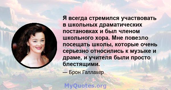 Я всегда стремился участвовать в школьных драматических постановках и был членом школьного хора. Мне повезло посещать школы, которые очень серьезно относились к музыке и драме, и учителя были просто блестящими.