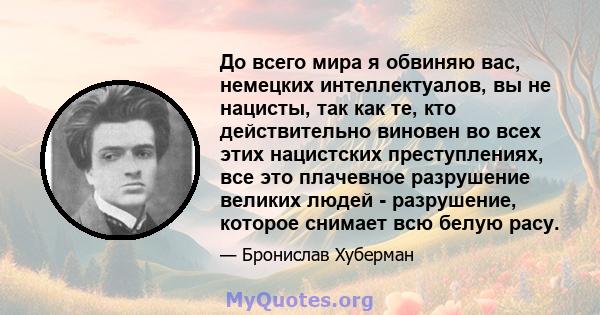 До всего мира я обвиняю вас, немецких интеллектуалов, вы не нацисты, так как те, кто действительно виновен во всех этих нацистских преступлениях, все это плачевное разрушение великих людей - разрушение, которое снимает