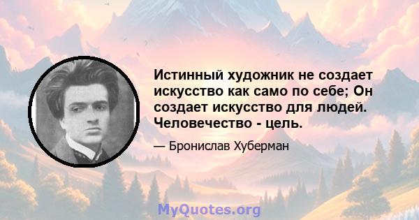 Истинный художник не создает искусство как само по себе; Он создает искусство для людей. Человечество - цель.