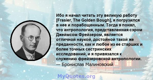 Ибо я начал читать эту великую работу [Frasier, The Golden Bough], я погрузился в нее и порабощенным. Тогда я понял, что антропология, представленная сэром Джеймсом Фрейзером, является отличной наукой, достойной такой