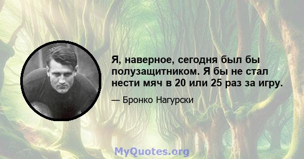 Я, наверное, сегодня был бы полузащитником. Я бы не стал нести мяч в 20 или 25 раз за игру.