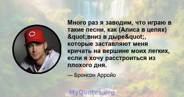 Много раз я заводим, что играю в такие песни, как (Алиса в цепях) "вниз в дыре", которые заставляют меня кричать на вершине моих легких, если я хочу расстроиться из плохого дня.