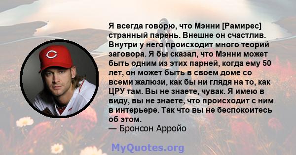 Я всегда говорю, что Мэнни [Рамирес] странный парень. Внешне он счастлив. Внутри у него происходит много теорий заговора. Я бы сказал, что Мэнни может быть одним из этих парней, когда ему 50 лет, он может быть в своем