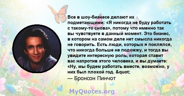 Все в шоу-бизнесе делают их подметающими: «Я никогда не буду работать с такому-то снова», потому что именно так вы чувствуете в данный момент. Это бизнес, в котором на самом деле нет смысла никогда не говорить. Есть