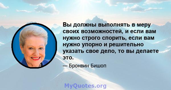 Вы должны выполнять в меру своих возможностей, и если вам нужно строго спорить, если вам нужно упорно и решительно указать свое дело, то вы делаете это.