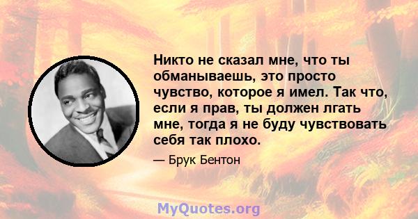 Никто не сказал мне, что ты обманываешь, это просто чувство, которое я имел. Так что, если я прав, ты должен лгать мне, тогда я не буду чувствовать себя так плохо.