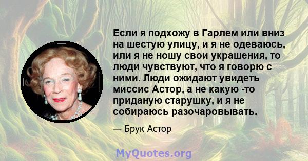 Если я подхожу в Гарлем или вниз на шестую улицу, и я не одеваюсь, или я не ношу свои украшения, то люди чувствуют, что я говорю с ними. Люди ожидают увидеть миссис Астор, а не какую -то приданую старушку, и я не