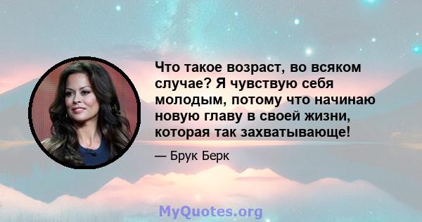 Что такое возраст, во всяком случае? Я чувствую себя молодым, потому что начинаю новую главу в своей жизни, которая так захватывающе!