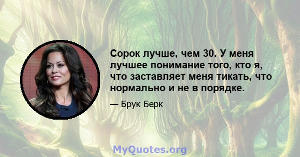 Сорок лучше, чем 30. У меня лучшее понимание того, кто я, что заставляет меня тикать, что нормально и не в порядке.