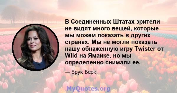 В Соединенных Штатах зрители не видят много вещей, которые мы можем показать в других странах. Мы не могли показать нашу обнаженную игру Twister от Wild на Ямайке, но мы определенно снимали ее.