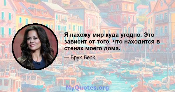 Я нахожу мир куда угодно. Это зависит от того, что находится в стенах моего дома.