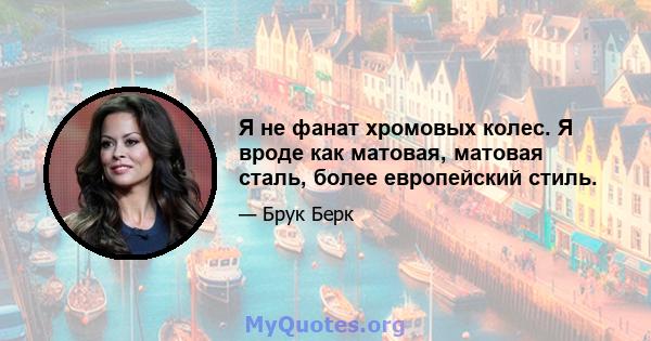 Я не фанат хромовых колес. Я вроде как матовая, матовая сталь, более европейский стиль.