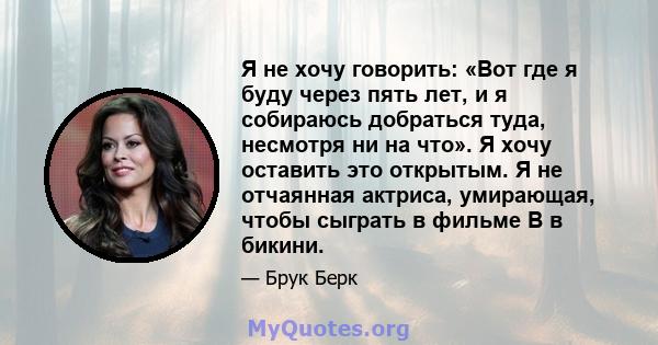 Я не хочу говорить: «Вот где я буду через пять лет, и я собираюсь добраться туда, несмотря ни на что». Я хочу оставить это открытым. Я не отчаянная актриса, умирающая, чтобы сыграть в фильме B в бикини.