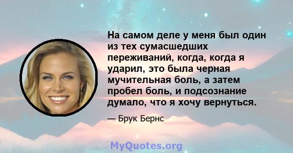 На самом деле у меня был один из тех сумасшедших переживаний, когда, когда я ударил, это была черная мучительная боль, а затем пробел боль, и подсознание думало, что я хочу вернуться.