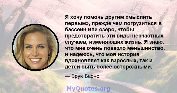 Я хочу помочь другим «мыслить первым», прежде чем погрузиться в бассейн или озеро, чтобы предотвратить эти виды несчастных случаев, изменяющих жизнь. Я знаю, что мне очень повезло меньшинство, и надеюсь, что моя история 