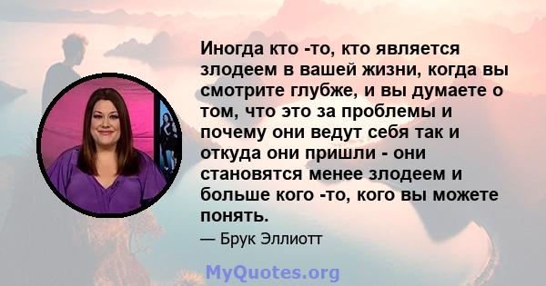 Иногда кто -то, кто является злодеем в вашей жизни, когда вы смотрите глубже, и вы думаете о том, что это за проблемы и почему они ведут себя так и откуда они пришли - они становятся менее злодеем и больше кого -то,