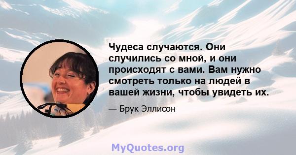 Чудеса случаются. Они случились со мной, и они происходят с вами. Вам нужно смотреть только на людей в вашей жизни, чтобы увидеть их.