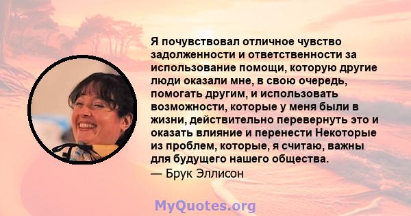 Я почувствовал отличное чувство задолженности и ответственности за использование помощи, которую другие люди оказали мне, в свою очередь, помогать другим, и использовать возможности, которые у меня были в жизни,