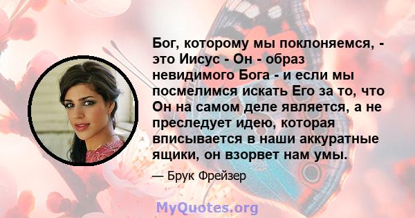 Бог, которому мы поклоняемся, - это Иисус - Он - образ невидимого Бога - и если мы посмелимся искать Его за то, что Он на самом деле является, а не преследует идею, которая вписывается в наши аккуратные ящики, он