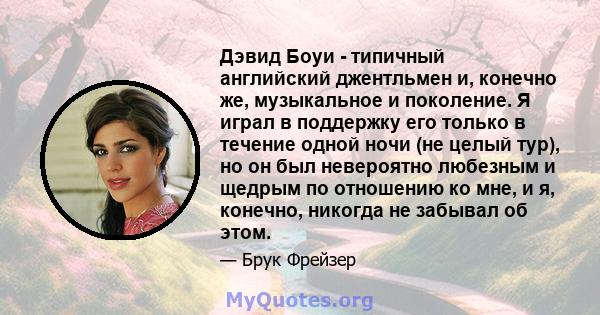 Дэвид Боуи - типичный английский джентльмен и, конечно же, музыкальное и поколение. Я играл в поддержку его только в течение одной ночи (не целый тур), но он был невероятно любезным и щедрым по отношению ко мне, и я,