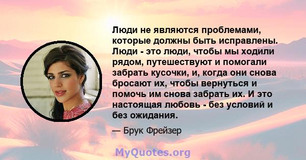 Люди не являются проблемами, которые должны быть исправлены. Люди - это люди, чтобы мы ходили рядом, путешествуют и помогали забрать кусочки, и, когда они снова бросают их, чтобы вернуться и помочь им снова забрать их.