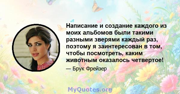 Написание и создание каждого из моих альбомов были такими разными зверями каждый раз, поэтому я заинтересован в том, чтобы посмотреть, каким животным оказалось четвертое!