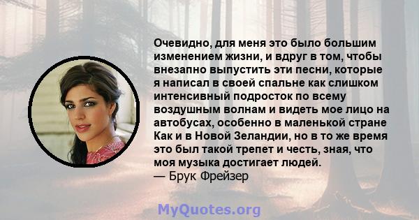 Очевидно, для меня это было большим изменением жизни, и вдруг в том, чтобы внезапно выпустить эти песни, которые я написал в своей спальне как слишком интенсивный подросток по всему воздушным волнам и видеть мое лицо на 